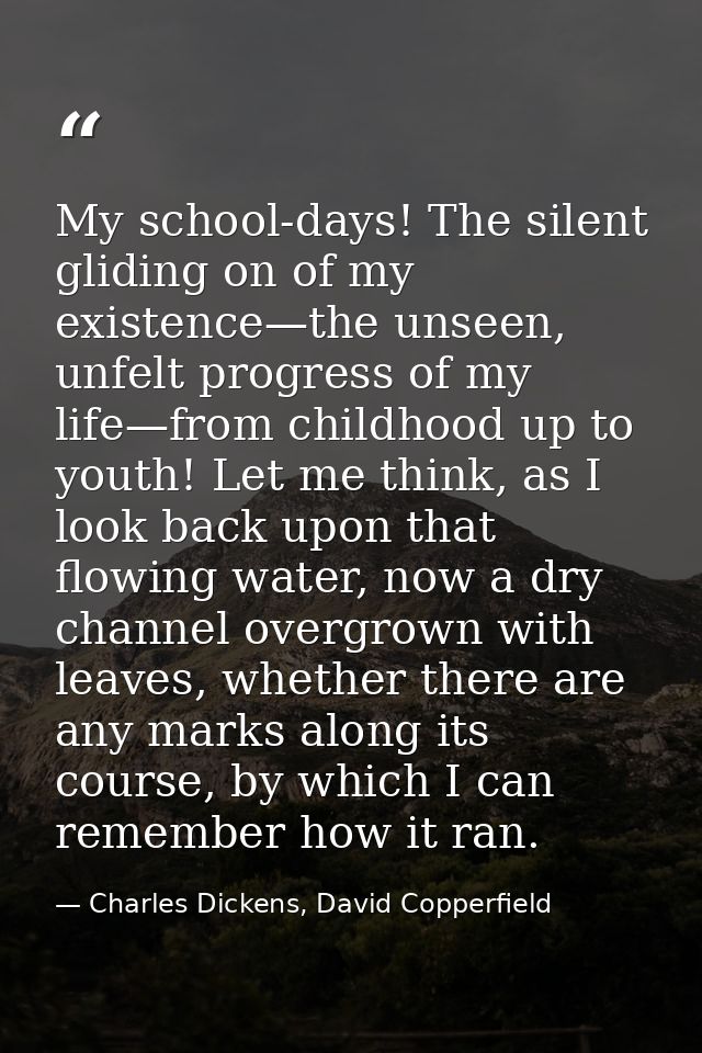 My school-days! The silent gliding on of my existence—the unseen, unfelt progress of my life—from childhood up to youth! — Charles Dickens, David Copperfield