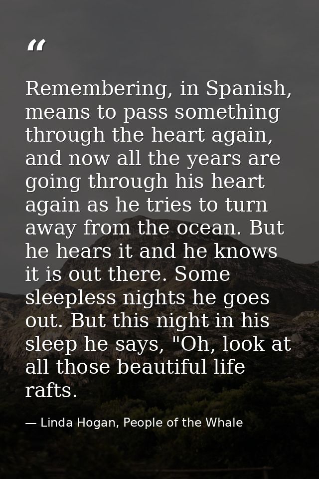 Remembering, in Spanish, means to pass something through the heart again, and now all the years are going through his he — Linda Hogan, People of the Whale