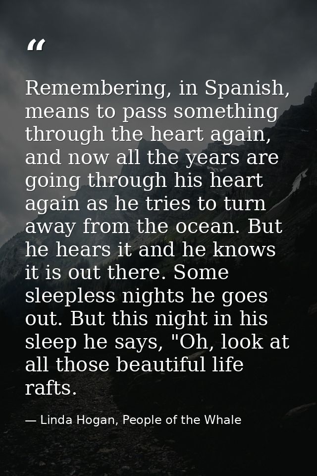 Remembering, in Spanish, means to pass something through the heart again, and now all the years are going through his he — Linda Hogan, People of the Whale