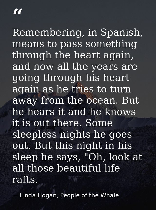Remembering, in Spanish, means to pass something through the heart again, and now all the years are going through his he — Linda Hogan, People of the Whale