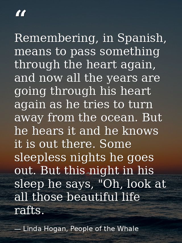 Remembering, in Spanish, means to pass something through the heart again, and now all the years are going through his he — Linda Hogan, People of the Whale