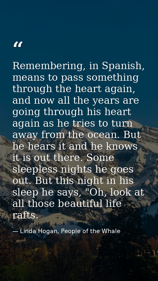 Remembering, in Spanish, means to pass something through the heart again, and now all the years are going through his he — Linda Hogan, People of the Whale
