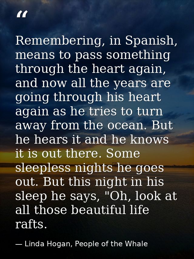 Remembering, in Spanish, means to pass something through the heart again, and now all the years are going through his he — Linda Hogan, People of the Whale