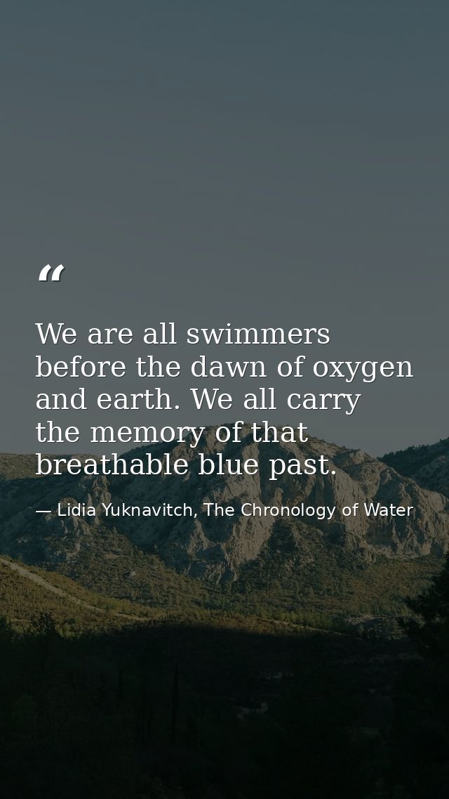 We are all swimmers before the dawn of oxygen and earth. We all carry the memory of that breathable blue past. — Lidia Yuknavitch, The Chronology of Water