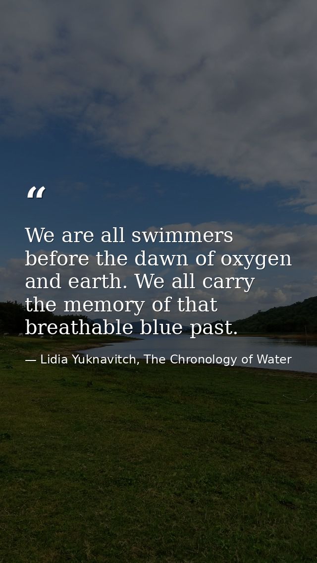 We are all swimmers before the dawn of oxygen and earth. We all carry the memory of that breathable blue past. — Lidia Yuknavitch, The Chronology of Water