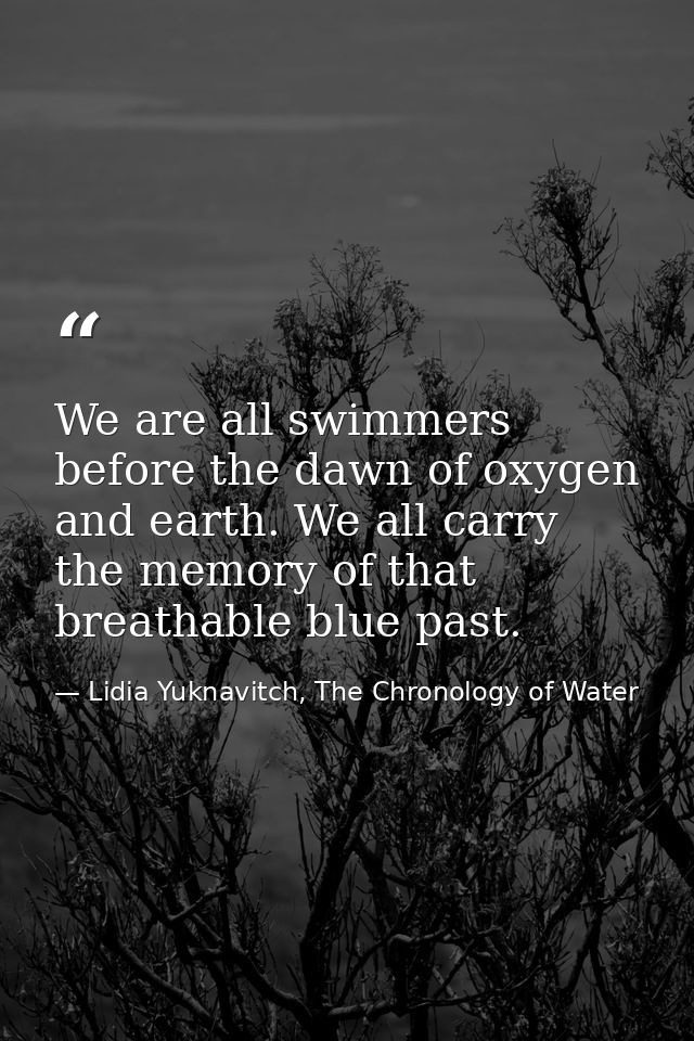 We are all swimmers before the dawn of oxygen and earth. We all carry the memory of that breathable blue past. — Lidia Yuknavitch, The Chronology of Water
