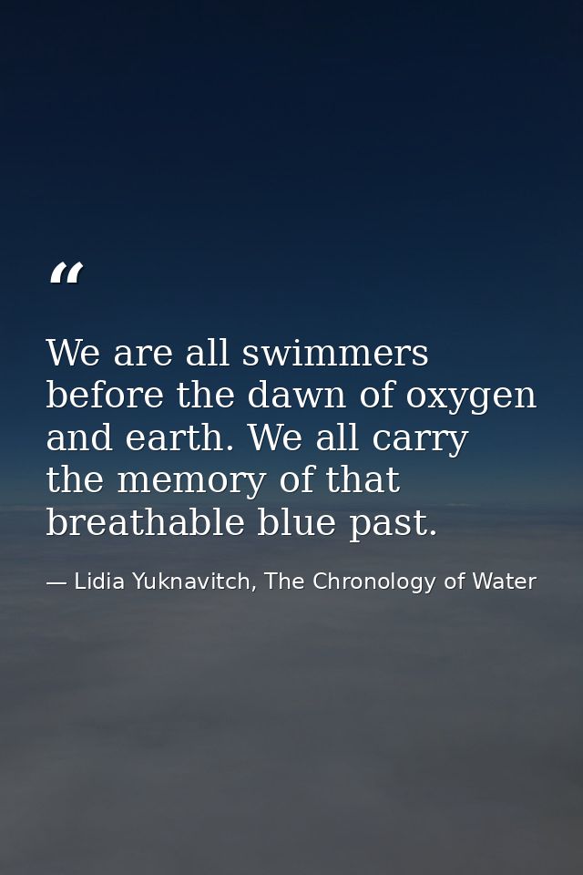 We are all swimmers before the dawn of oxygen and earth. We all carry the memory of that breathable blue past. — Lidia Yuknavitch, The Chronology of Water