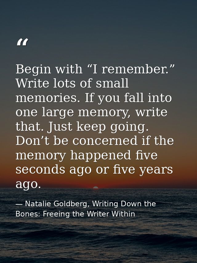 Begin with “I remember.” Write lots of small memories. If you fall into one large memory, write that. Just keep going. D — Natalie Goldberg, Writing Down the Bones: Freeing the Writer Within
