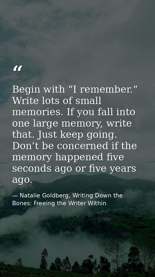 Begin with “I remember.” Write lots of small memories. If you fall into one large memory, write that. Just keep going. D — Natalie Goldberg, Writing Down the Bones: Freeing the Writer Within