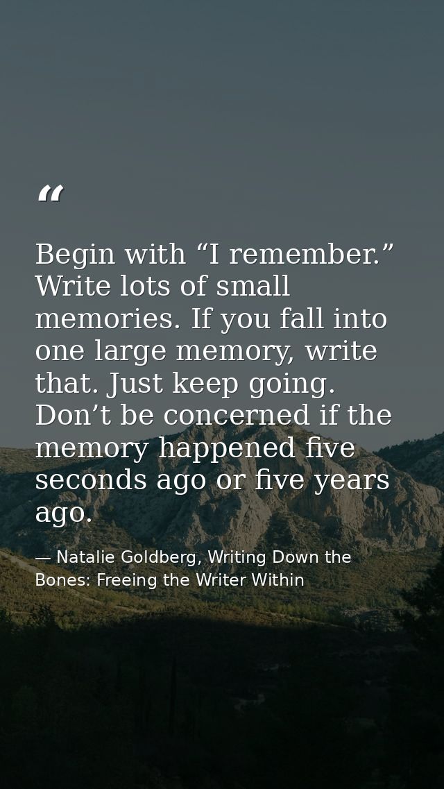 Begin with “I remember.” Write lots of small memories. If you fall into one large memory, write that. Just keep going. D — Natalie Goldberg, Writing Down the Bones: Freeing the Writer Within