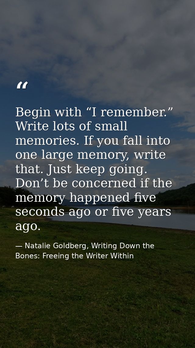 Begin with “I remember.” Write lots of small memories. If you fall into one large memory, write that. Just keep going. D — Natalie Goldberg, Writing Down the Bones: Freeing the Writer Within