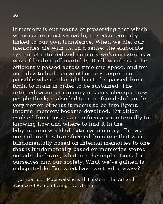 If memory is our means of preserving that which we consider most valuable, it is also painfully linked to our own transi — Joshua Foer, Moonwalking with Einstein: The Art and Science of Remembering Everything