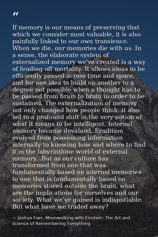 If memory is our means of preserving that which we consider most valuable, it is also painfully linked to our own transi — Joshua Foer, Moonwalking with Einstein: The Art and Science of Remembering Everything