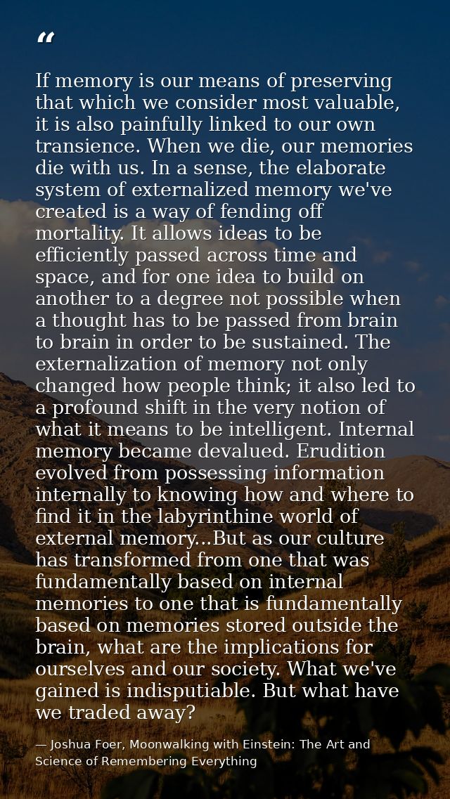 If memory is our means of preserving that which we consider most valuable, it is also painfully linked to our own transi — Joshua Foer, Moonwalking with Einstein: The Art and Science of Remembering Everything