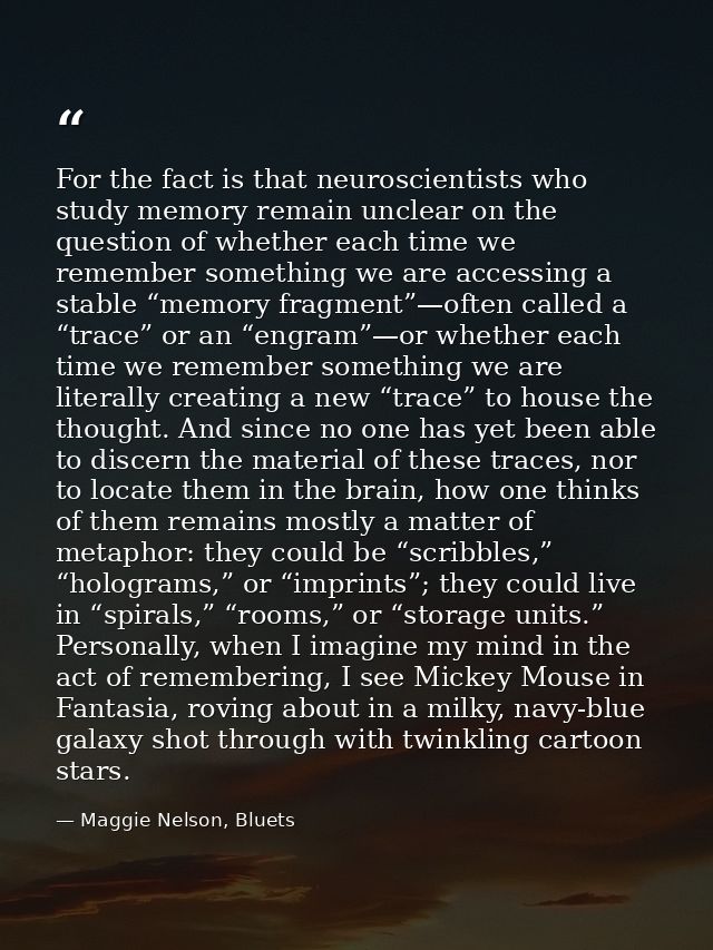 For the fact is that neuroscientists who study memory remain unclear on the question of whether each time we remember so — Maggie Nelson, Bluets