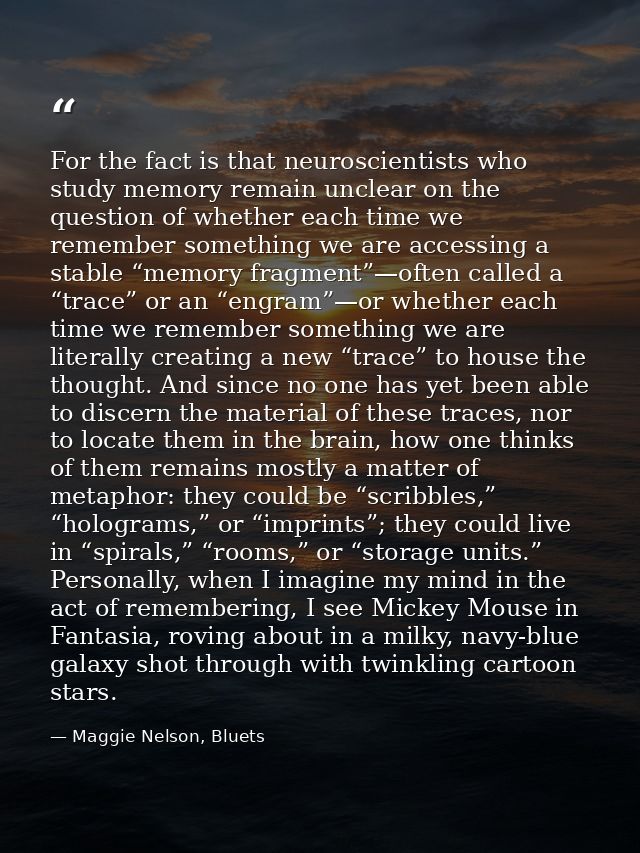 For the fact is that neuroscientists who study memory remain unclear on the question of whether each time we remember so — Maggie Nelson, Bluets
