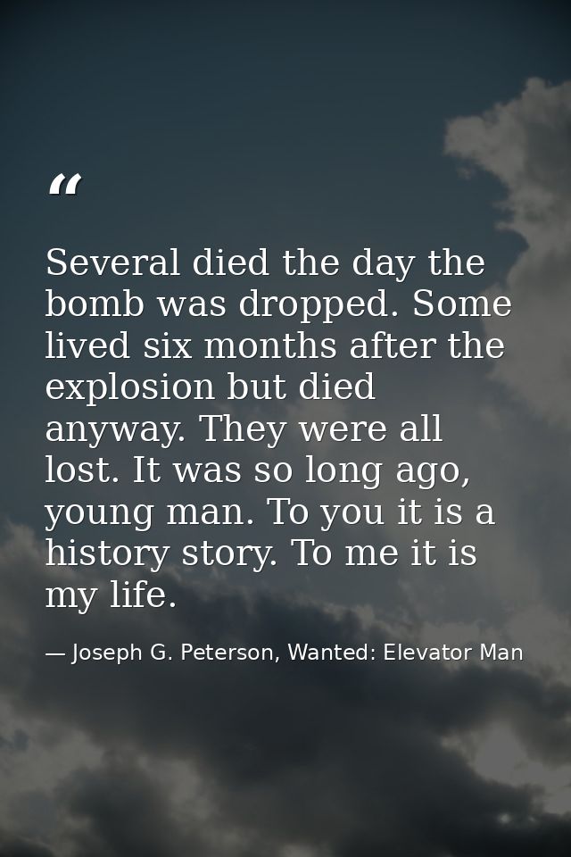 Several died the day the bomb was dropped. Some lived six months after the explosion but died anyway. They were all lost — Joseph G. Peterson, Wanted: Elevator Man
