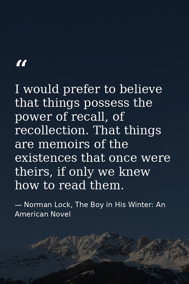 I would prefer to believe that things possess the power of recall, of recollection. That things are memoirs of the exist — Norman Lock, The Boy in His Winter: An American Novel