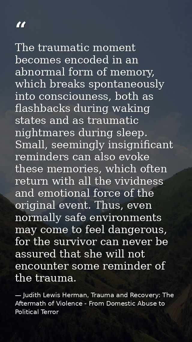 The traumatic moment becomes encoded in an abnormal form of memory, which breaks spontaneously into consciouness, both a — Judith Lewis Herman, Trauma and Recovery: The Aftermath of Violence - From Domestic Abuse to Political Terror