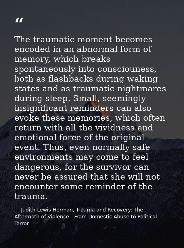 The traumatic moment becomes encoded in an abnormal form of memory, which breaks spontaneously into consciouness, both a — Judith Lewis Herman, Trauma and Recovery: The Aftermath of Violence - From Domestic Abuse to Political Terror
