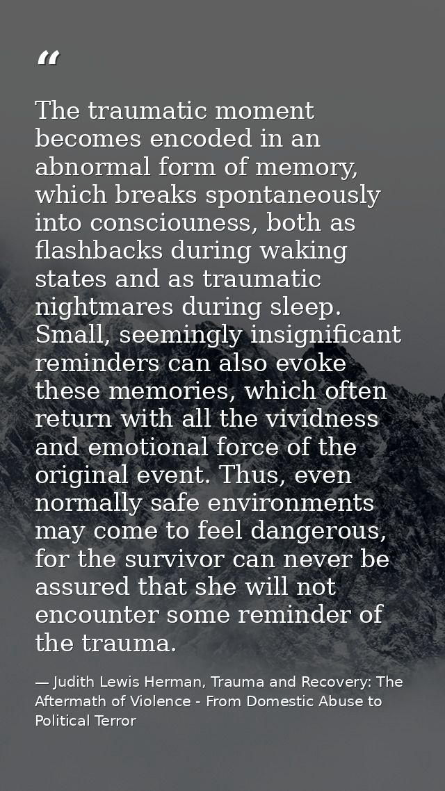 The traumatic moment becomes encoded in an abnormal form of memory, which breaks spontaneously into consciouness, both a — Judith Lewis Herman, Trauma and Recovery: The Aftermath of Violence - From Domestic Abuse to Political Terror