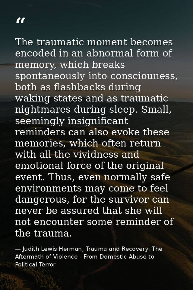 The traumatic moment becomes encoded in an abnormal form of memory, which breaks spontaneously into consciouness, both a — Judith Lewis Herman, Trauma and Recovery: The Aftermath of Violence - From Domestic Abuse to Political Terror