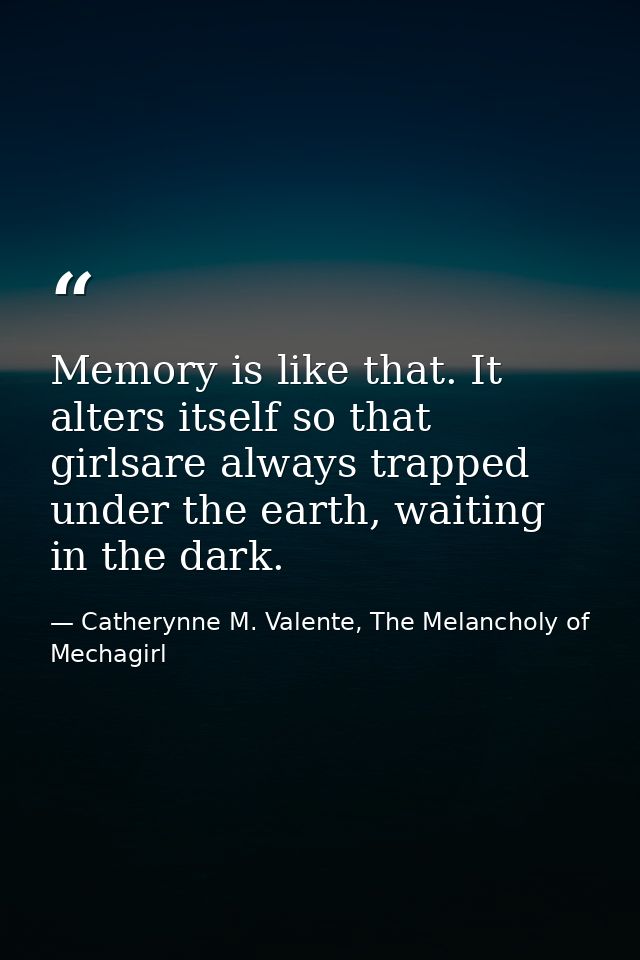 Memory is like that. It alters itself so that girlsare always trapped under the earth, waiting in the dark. — Catherynne M. Valente, The Melancholy of Mechagirl
