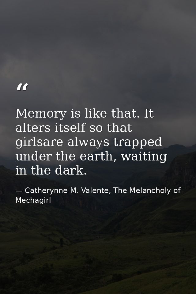 Memory is like that. It alters itself so that girlsare always trapped under the earth, waiting in the dark. — Catherynne M. Valente, The Melancholy of Mechagirl