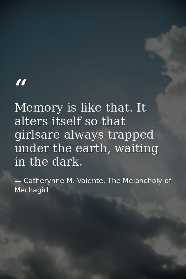 Memory is like that. It alters itself so that girlsare always trapped under the earth, waiting in the dark. — Catherynne M. Valente, The Melancholy of Mechagirl