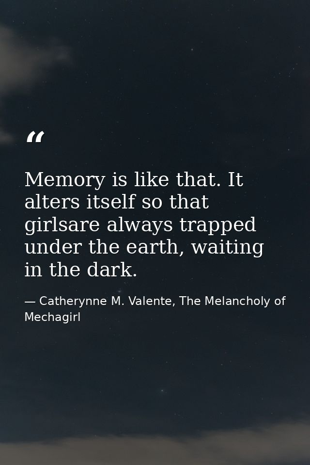 Memory is like that. It alters itself so that girlsare always trapped under the earth, waiting in the dark. — Catherynne M. Valente, The Melancholy of Mechagirl