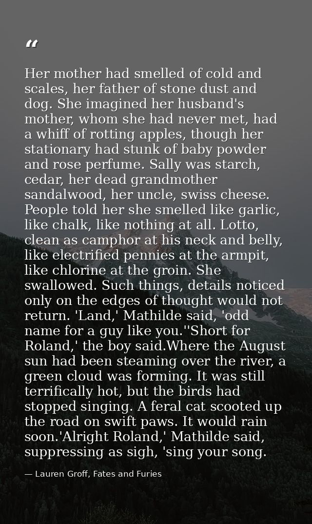 Her mother had smelled of cold and scales, her father of stone dust and dog. She imagined her husband's mother, whom she — Lauren Groff, Fates and Furies