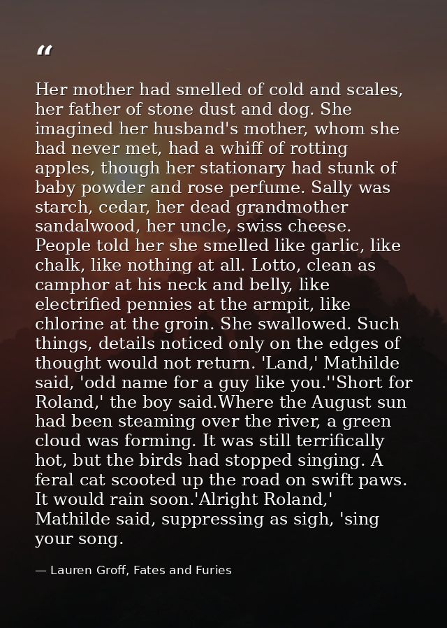 Her mother had smelled of cold and scales, her father of stone dust and dog. She imagined her husband's mother, whom she — Lauren Groff, Fates and Furies