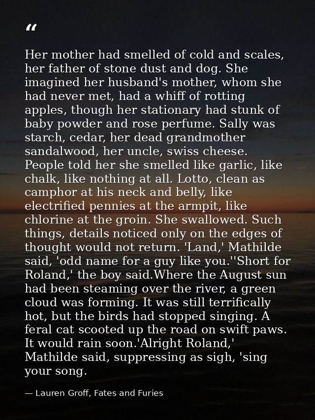 Her mother had smelled of cold and scales, her father of stone dust and dog. She imagined her husband's mother, whom she — Lauren Groff, Fates and Furies