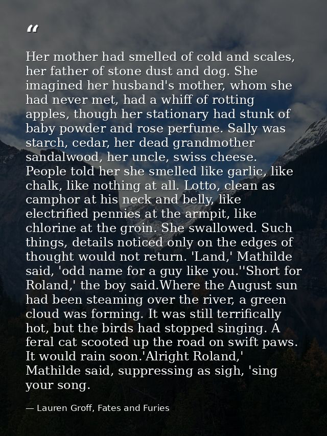 Her mother had smelled of cold and scales, her father of stone dust and dog. She imagined her husband's mother, whom she — Lauren Groff, Fates and Furies