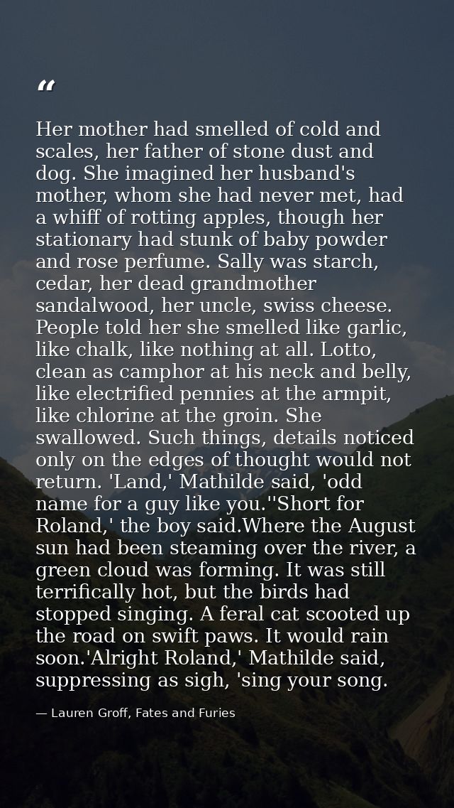 Her mother had smelled of cold and scales, her father of stone dust and dog. She imagined her husband's mother, whom she — Lauren Groff, Fates and Furies