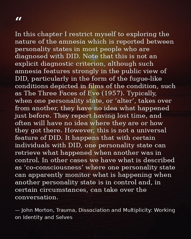 In this chapter I restrict myself to exploring the nature of the amnesia which is reported between personality states in — John Morton, Trauma, Dissociation and Multiplicity: Working on Identity and Selves