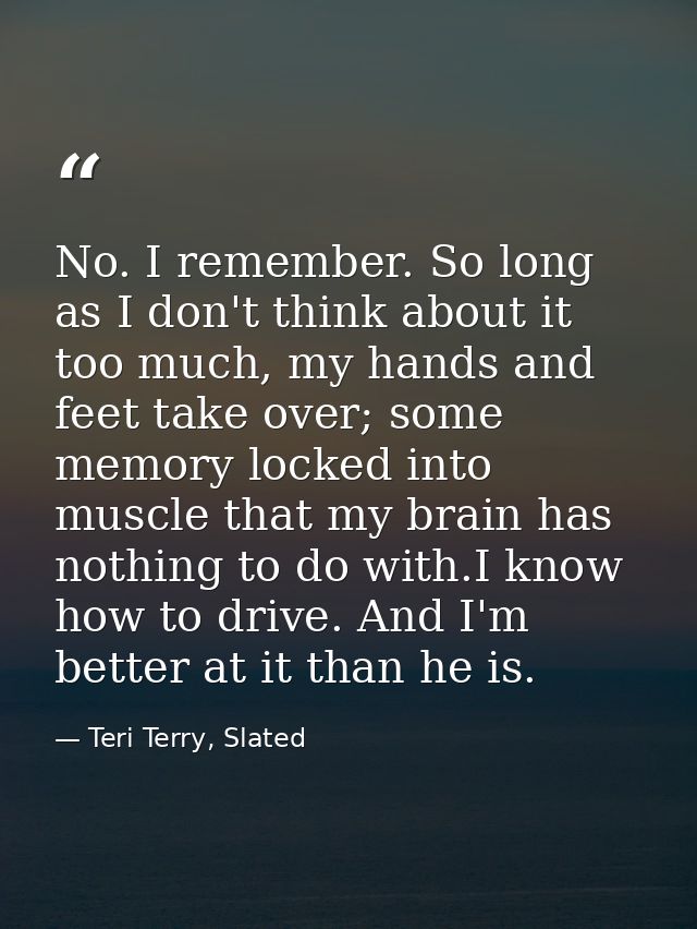 No. I remember. So long as I don't think about it too much, my hands and feet take over; some memory locked into muscle  — Teri Terry, Slated