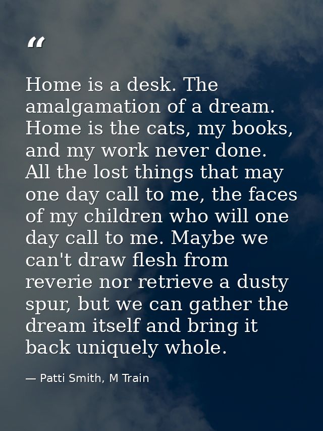 Home is a desk. The amalgamation of a dream. Home is the cats, my books, and my work never done. All the lost things tha — Patti Smith, M Train