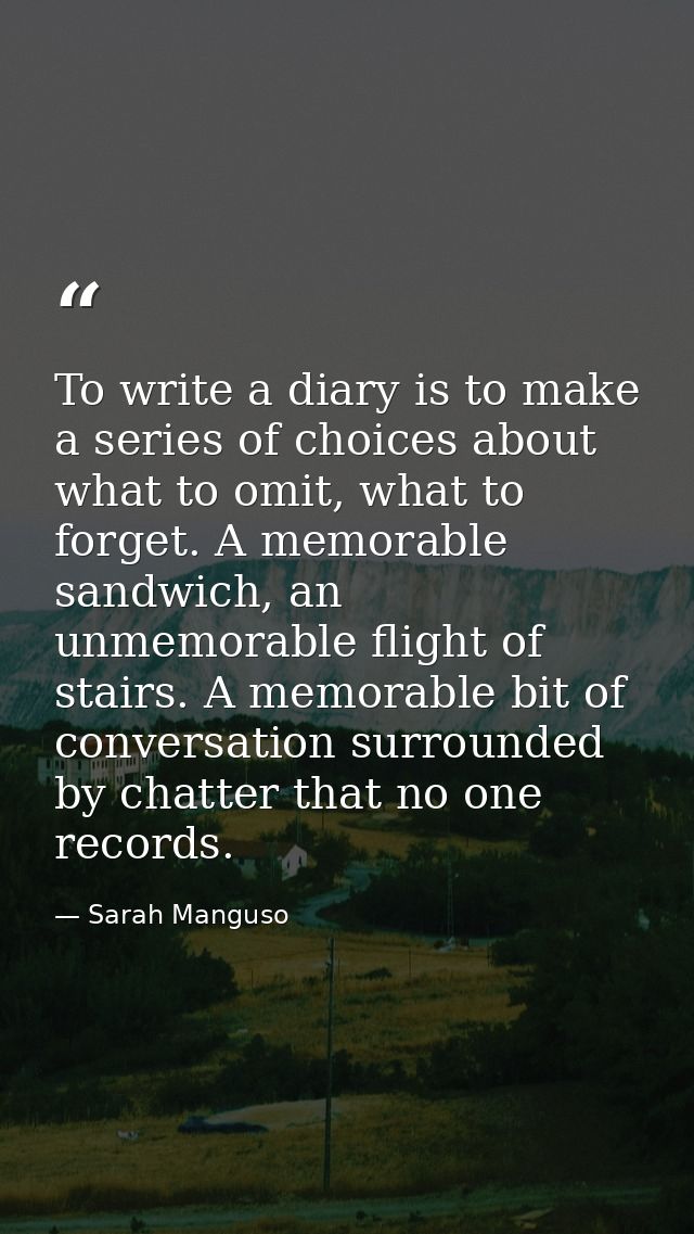 To write a diary is to make a series of choices about what to omit, what to forget. A memorable sandwich, an unmemorable — Sarah Manguso