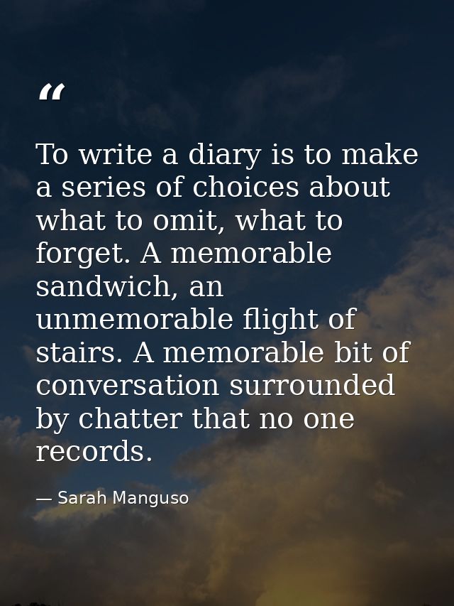 To write a diary is to make a series of choices about what to omit, what to forget. A memorable sandwich, an unmemorable — Sarah Manguso