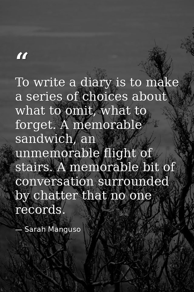 To write a diary is to make a series of choices about what to omit, what to forget. A memorable sandwich, an unmemorable — Sarah Manguso