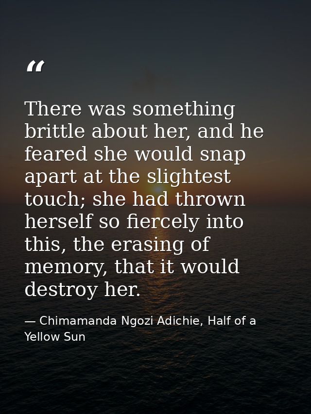 There was something brittle about her, and he feared she would snap apart at the slightest touch; she had thrown herself — Chimamanda Ngozi Adichie, Half of a Yellow Sun