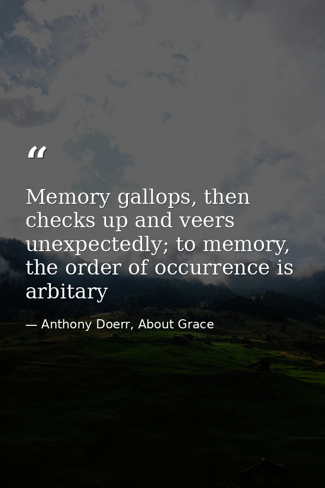 Memory gallops, then checks up and veers unexpectedly; to memory, the order of occurrence is arbitary — Anthony Doerr, About Grace