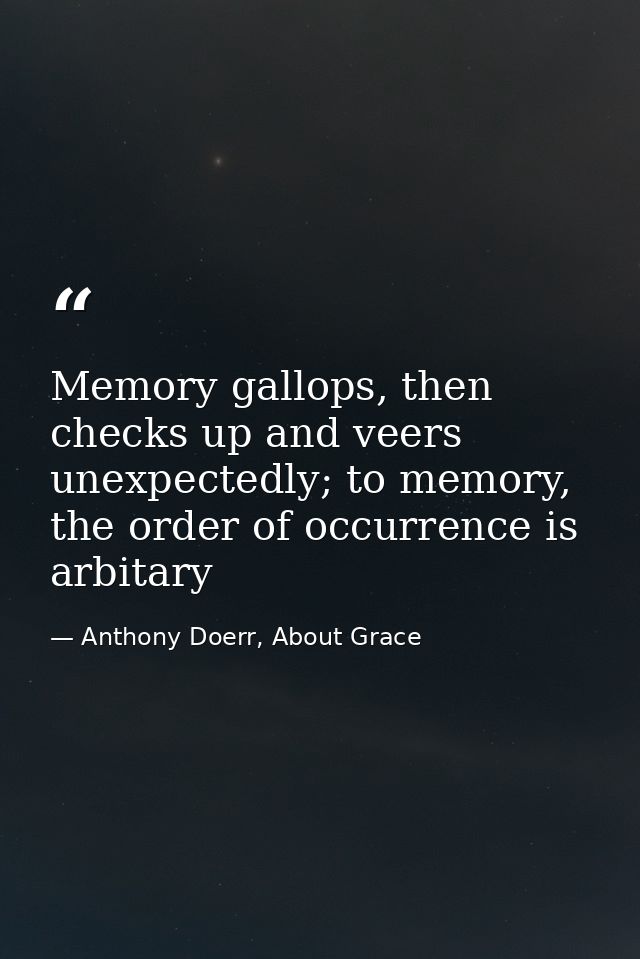 Memory gallops, then checks up and veers unexpectedly; to memory, the order of occurrence is arbitary — Anthony Doerr, About Grace