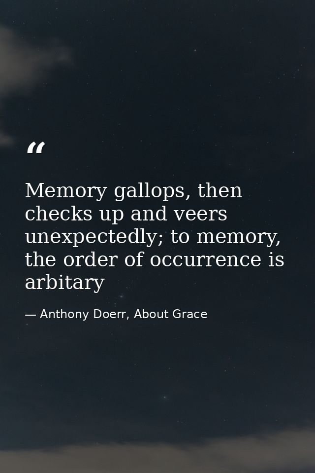 Memory gallops, then checks up and veers unexpectedly; to memory, the order of occurrence is arbitary — Anthony Doerr, About Grace