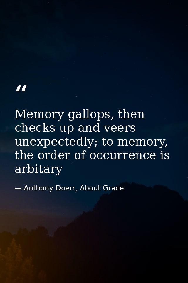 Memory gallops, then checks up and veers unexpectedly; to memory, the order of occurrence is arbitary — Anthony Doerr, About Grace