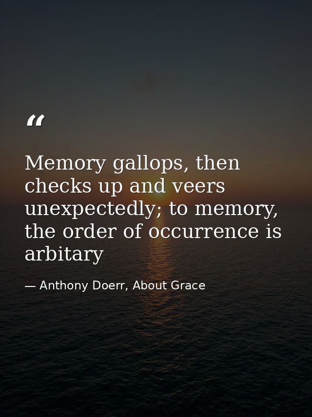 Memory gallops, then checks up and veers unexpectedly; to memory, the order of occurrence is arbitary — Anthony Doerr, About Grace