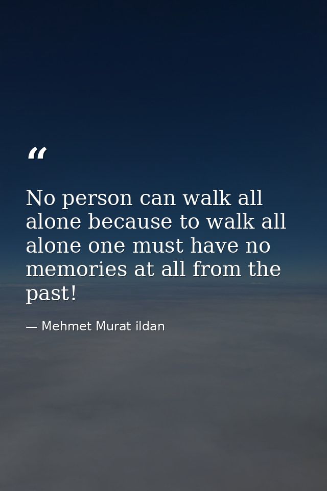 No person can walk all alone because to walk all alone one must have no memories at all from the past! — Mehmet Murat ildan