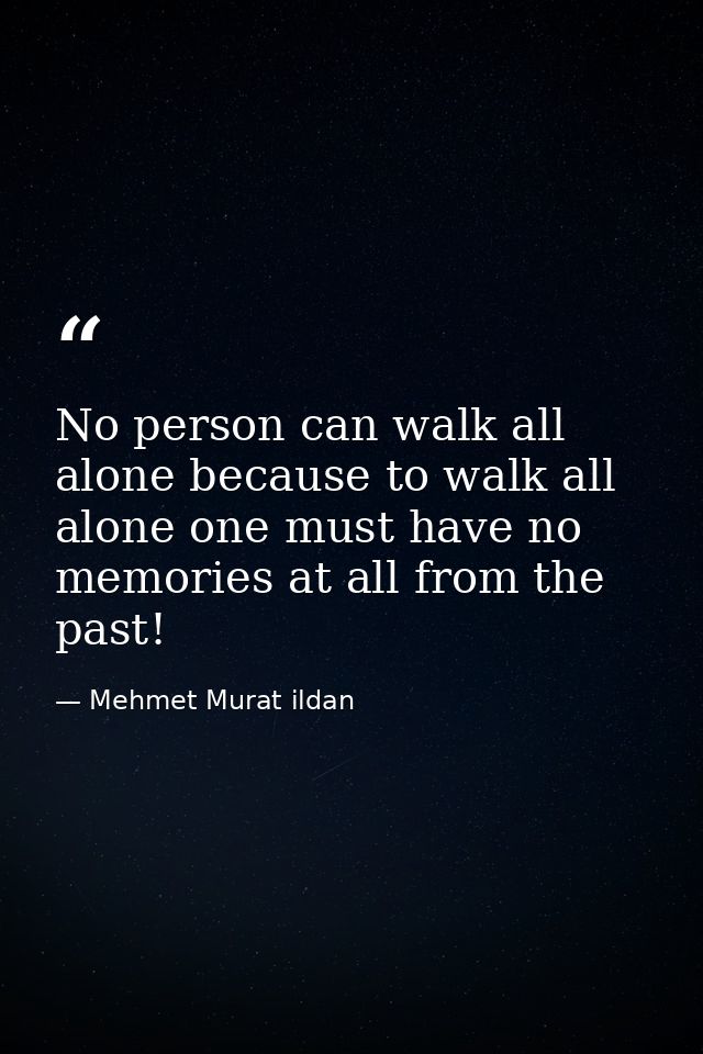 No person can walk all alone because to walk all alone one must have no memories at all from the past! — Mehmet Murat ildan