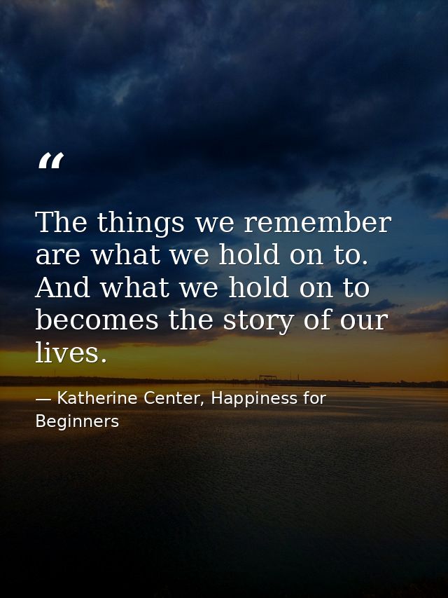 The things we remember are what we hold on to. And what we hold on to becomes the story of our lives. — Katherine Center, Happiness for Beginners